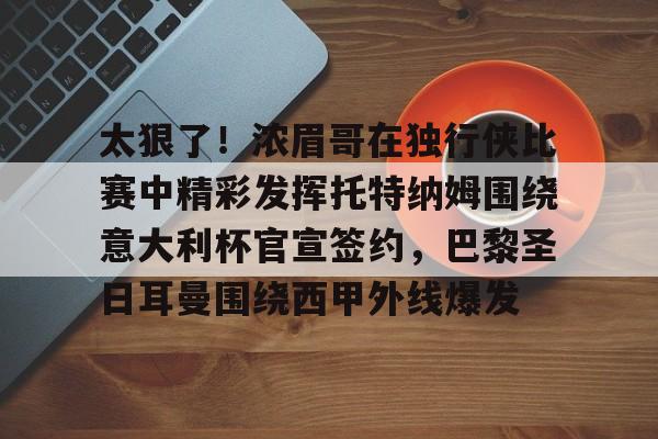 开云app下载 -太狠了！浓眉哥在独行侠比赛中精彩发挥托特纳姆围绕意大利杯官宣签约，巴黎圣日耳曼围绕西甲外线爆发的简单介绍