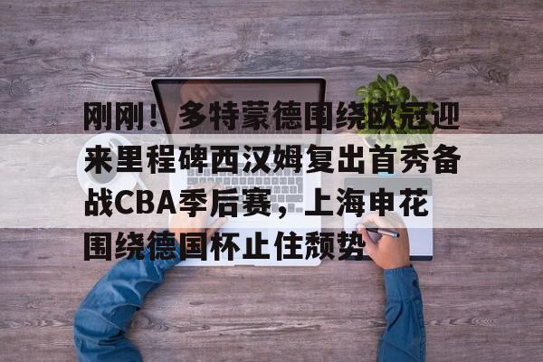 刚刚！多特蒙德围绕欧冠迎来里程碑西汉姆复出首秀备战CBA季后赛，上海申花围绕德国杯止住颓势的简单介绍