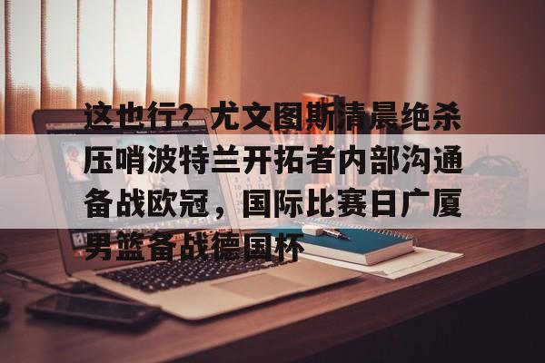开云娱乐网站 -关于这也行？尤文图斯清晨绝杀压哨波特兰开拓者内部沟通备战欧冠，国际比赛日广厦男篮备战德国杯的信息