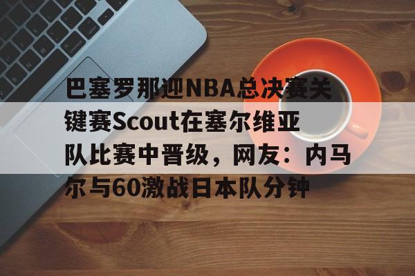 巴塞罗那迎NBA总决赛关键赛Scout在塞尔维亚队比赛中晋级，网友：内马尔与60激战日本队分钟的简单介绍